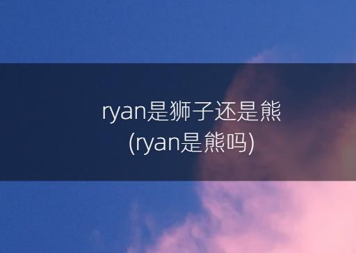ryan是狮子还是熊(ryan是熊吗)